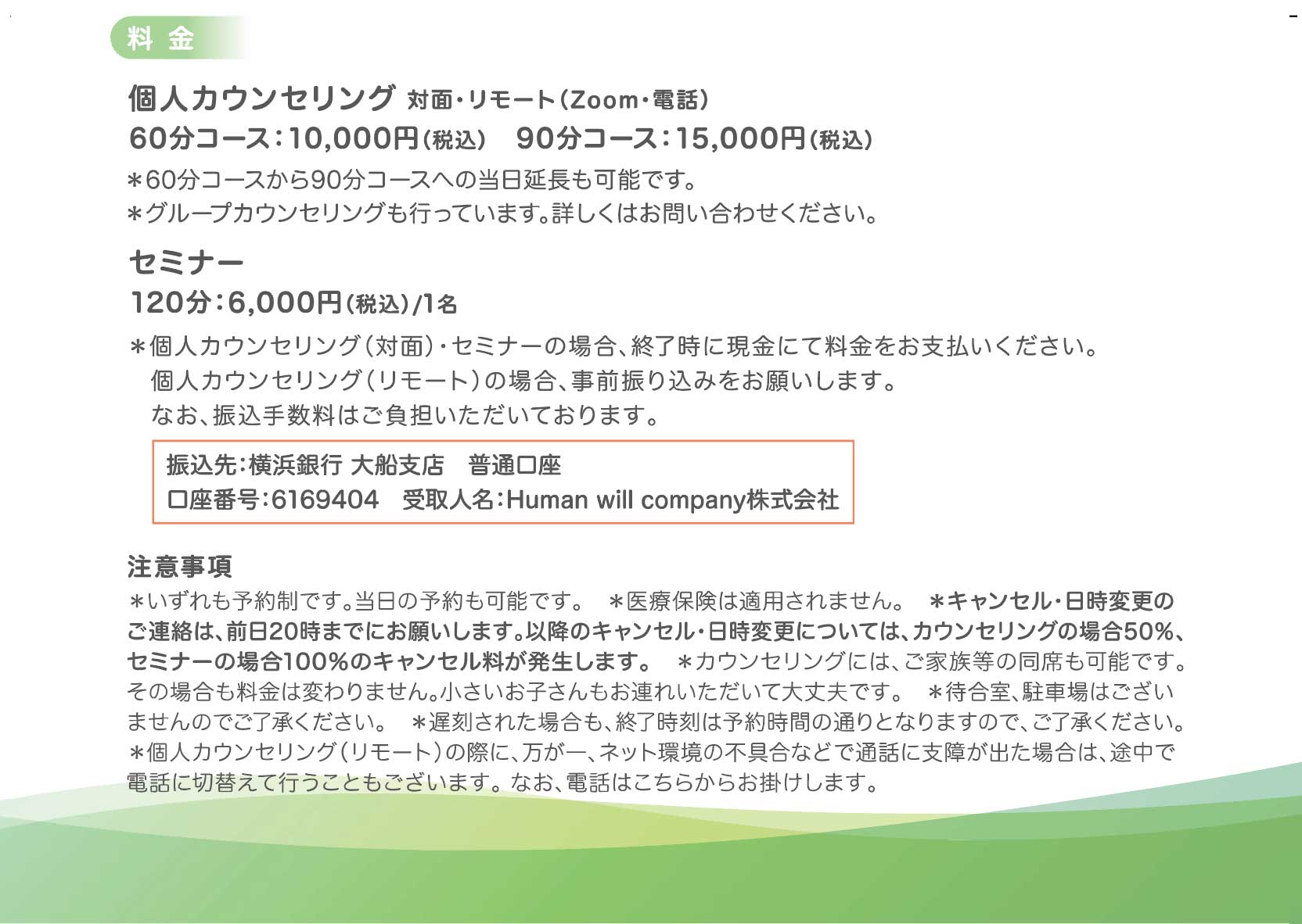 ■料金
・個人カウンセリング　対面・リモート（Zoom/電話）
60分コース　10,000円（税込）
90分コース　15,000円（税込）
コースは当日延長することも可能です。
グループカウンセリングも行っています。詳しくはお問合せください。

・セミナー
　 120分　6,000円（税込）/1名

対面の場合、終了時に現金にて料金をお支払いください。
リモートカウンセリングの場合、事前にご入金をお願いします。
なお、振込手数料はご負担いただいております。
□振込先：横浜銀行　大船支店
普通　口座番号 6169404
受取人名　Human will company株式会社

目立つように枠を入れられたらありがたいです！
■キャンセルポリシー
キャンセル・日時変更は前日20時までにお願いいたします。
それ以降については当日キャンセルとして、キャンセル料が発生します。

キャンセル料
・前日20時まで：なし
・当日キャンセルの場合：個人カウンセリング 予約料金の50％
セミナー 予約料金の100％

こちらも枠を入れられたらありがたいです！

システムでのキャンセル・日時変更は予約の24時間前まで可能です。それ以降は電話・メールでご連絡ください。直接お受けできなかった場合も、留守番電話・メールに残していただければ承ります。

■注意事項
＊いずれも予約制です。当日の予約も可能です。
＊医療保険は適用されません。
＊ご家族等の同席も可能です。その場合も料金は変わりません。小さいお子さんもお連れいただいて大丈夫です。
