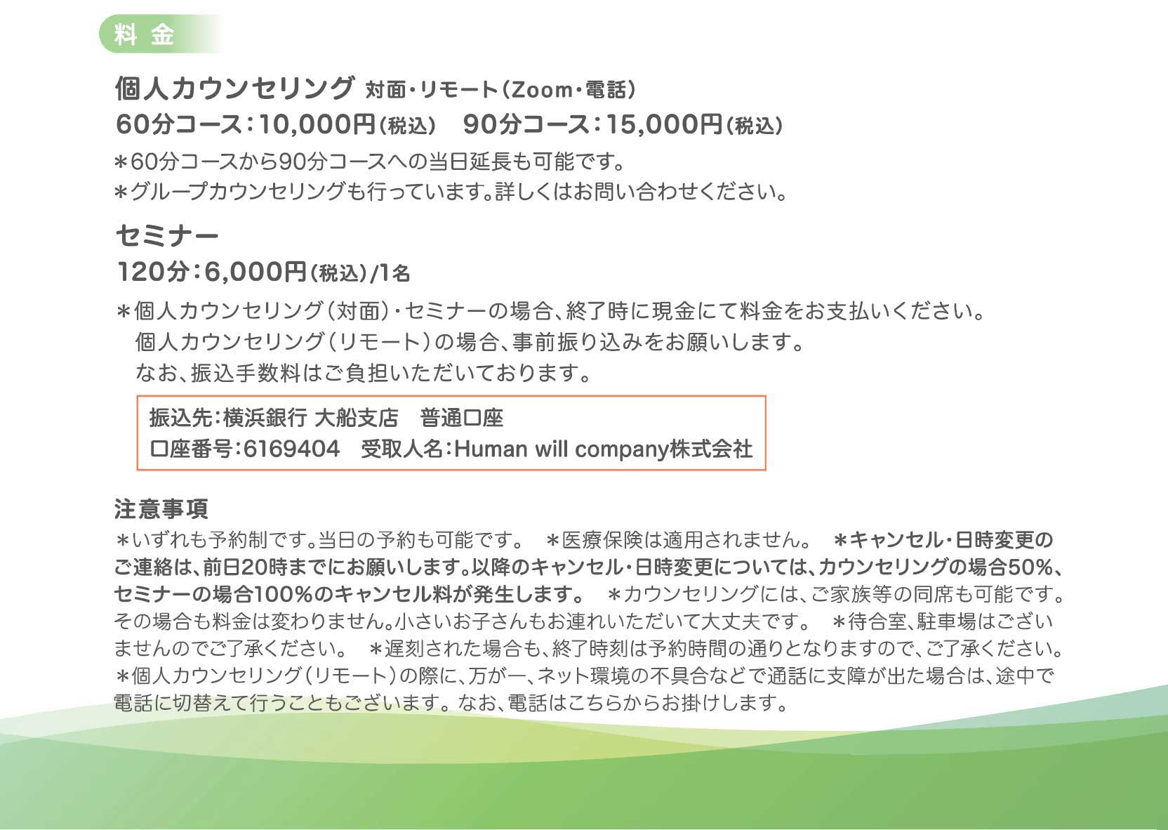 ■料金
・個人カウンセリング　対面・リモート（Zoom/電話）
60分コース　10,000円（税込）
90分コース　15,000円（税込）
コースは当日延長することも可能です。
グループカウンセリングも行っています。詳しくはお問合せください。

・セミナー
　 120分　6,000円（税込）/1名

対面の場合、終了時に現金にて料金をお支払いください。
リモートカウンセリングの場合、事前にご入金をお願いします。
なお、振込手数料はご負担いただいております。
□振込先：横浜銀行　大船支店
普通　口座番号 6169404
受取人名　Human will company株式会社

目立つように枠を入れられたらありがたいです！
■キャンセルポリシー
キャンセル・日時変更は前日20時までにお願いいたします。
それ以降については当日キャンセルとして、キャンセル料が発生します。

キャンセル料
・前日20時まで：なし
・当日キャンセルの場合：個人カウンセリング 予約料金の50％
セミナー 予約料金の100％

こちらも枠を入れられたらありがたいです！

システムでのキャンセル・日時変更は予約の24時間前まで可能です。それ以降は電話・メールでご連絡ください。直接お受けできなかった場合も、留守番電話・メールに残していただければ承ります。

■注意事項
＊いずれも予約制です。当日の予約も可能です。
＊医療保険は適用されません。
＊ご家族等の同席も可能です。その場合も料金は変わりません。小さいお子さんもお連れいただいて大丈夫です。
